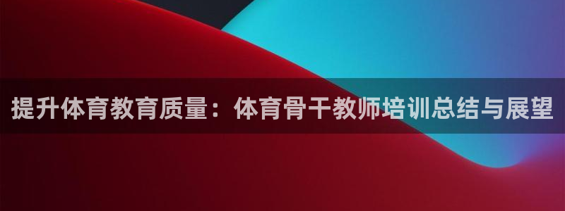 焦点娱乐app下载：提升体育教育质量：体育骨干教师培训总结与